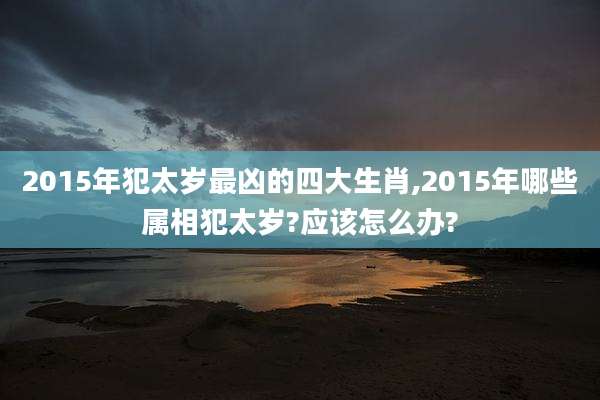 2015年犯太岁最凶的四大生肖,2015年哪些属相犯太岁?应该怎么办?