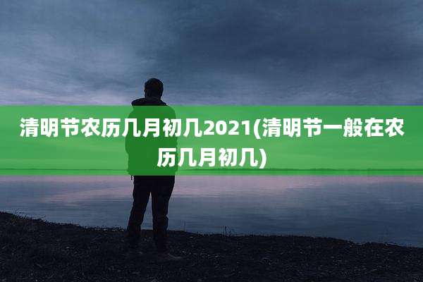 清明节农历几月初几2021(清明节一般在农历几月初几)
