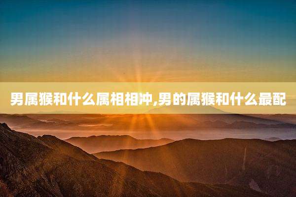 男属猴和什么属相相冲,男的属猴和什么最配