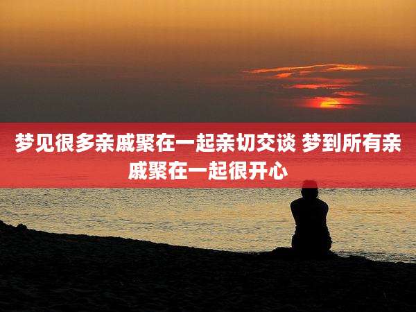 梦见很多亲戚聚在一起亲切交谈 梦到所有亲戚聚在一起很开心