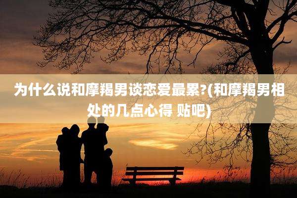 为什么说和摩羯男谈恋爱最累?(和摩羯男相处的几点心得 贴吧)