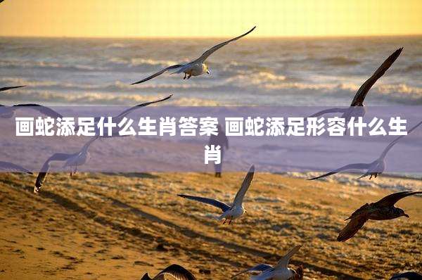 画蛇添足什么生肖答案 画蛇添足形容什么生肖