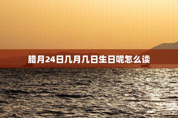 腊月24日几月几日生日呢怎么读