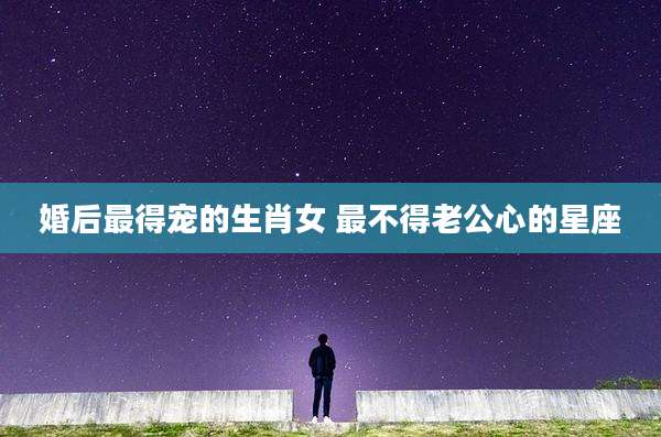 婚后最得宠的生肖女 最不得老公心的星座