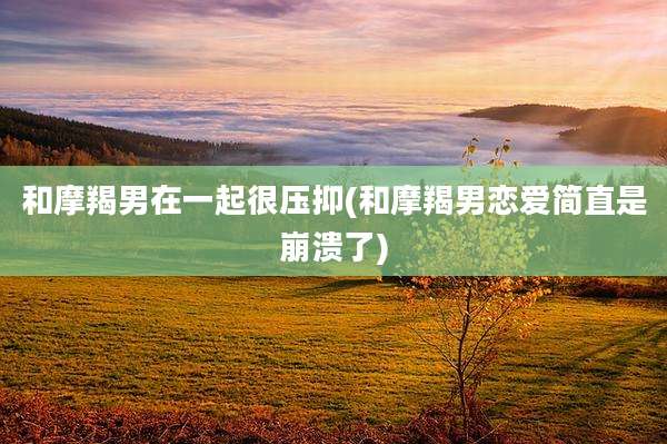 和摩羯男在一起很压抑(和摩羯男恋爱简直是崩溃了)