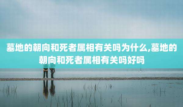 墓地的朝向和死者属相有关吗为什么,墓地的朝向和死者属相有关吗好吗