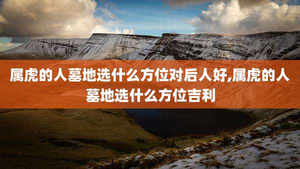属虎的人墓地选什么方位对后人好,属虎的人墓地选什么方位吉利
