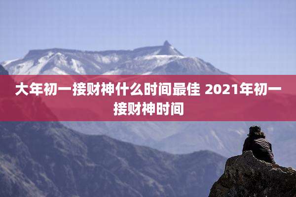 大年初一接财神什么时间最佳 2021年初一接财神时间