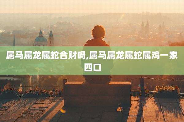属马属龙属蛇合财吗,属马属龙属蛇属鸡一家四口
