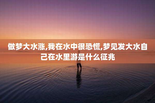 做梦大水涨,我在水中很恐慌,梦见发大水自己在水里游是什么征兆