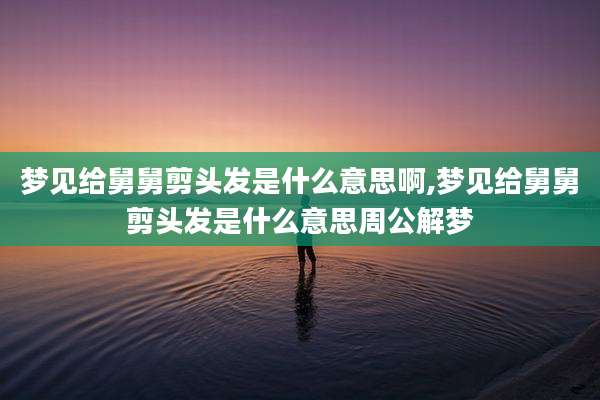 梦见给舅舅剪头发是什么意思啊,梦见给舅舅剪头发是什么意思周公解梦