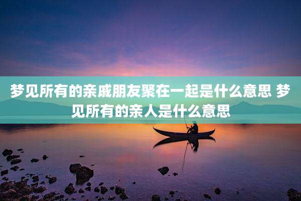 梦见所有的亲戚朋友聚在一起是什么意思 梦见所有的亲人是什么意思