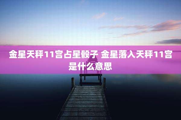 金星天秤11宫占星骰子 金星落入天秤11宫是什么意思