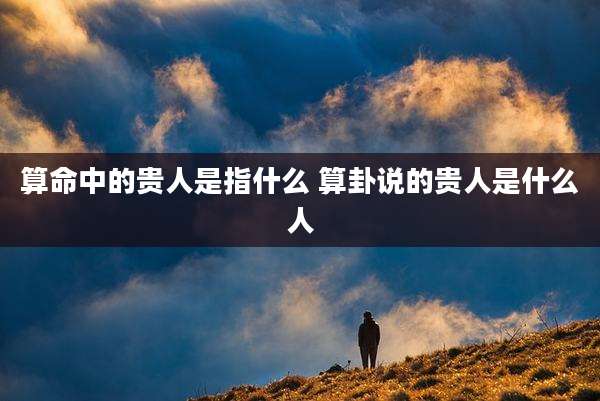 算命中的贵人是指什么 算卦说的贵人是什么人