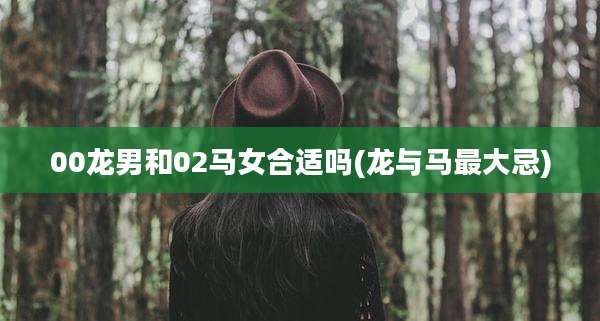 00龙男和02马女合适吗(龙与马最大忌)