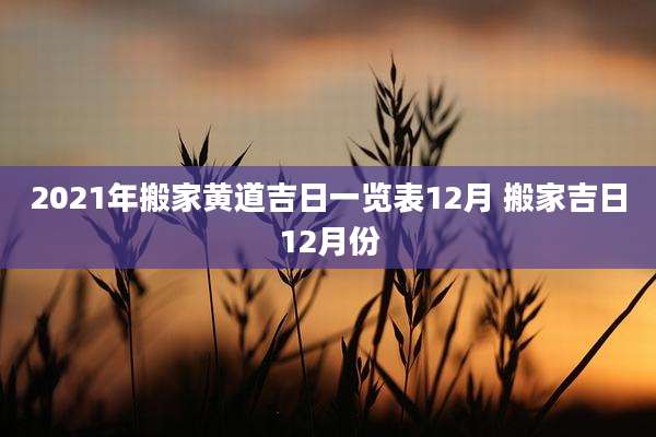 2021年搬家黄道吉日一览表12月 搬家吉日12月份