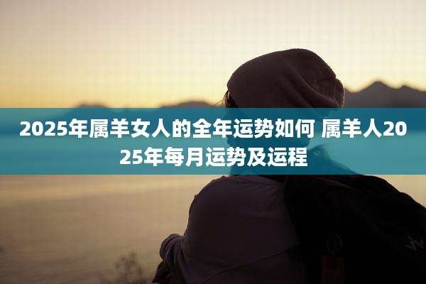 2025年属羊女人的全年运势如何 属羊人2025年每月运势及运程