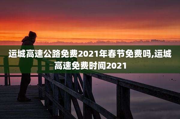 运城高速公路免费2021年春节免费吗,运城高速免费时间2021
