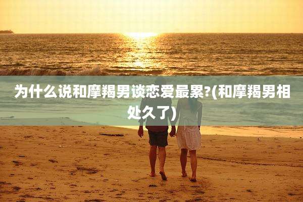 为什么说和摩羯男谈恋爱最累?(和摩羯男相处久了)