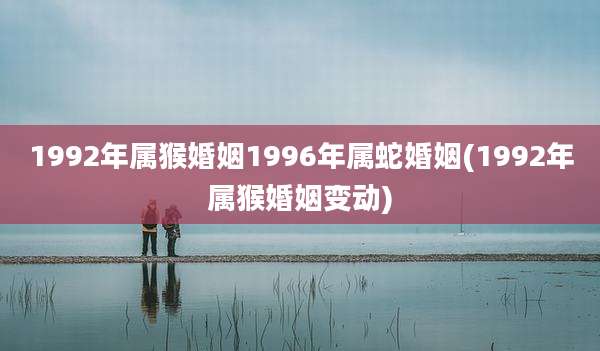 1992年属猴婚姻1996年属蛇婚姻(1992年属猴婚姻变动)