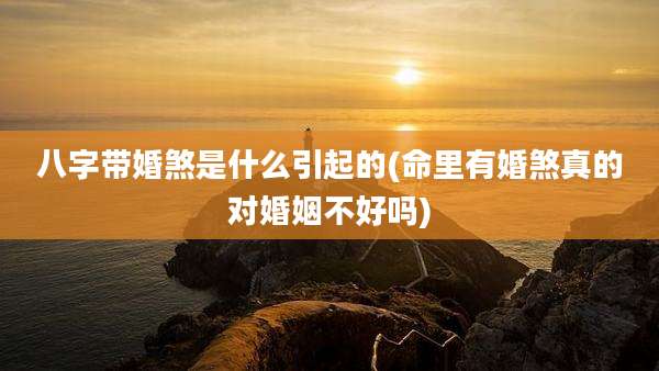 八字带婚煞是什么引起的(命里有婚煞真的对婚姻不好吗)