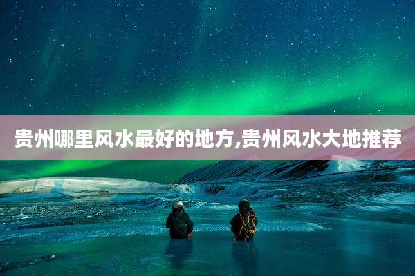 贵州哪里风水最好的地方,贵州风水大地推荐