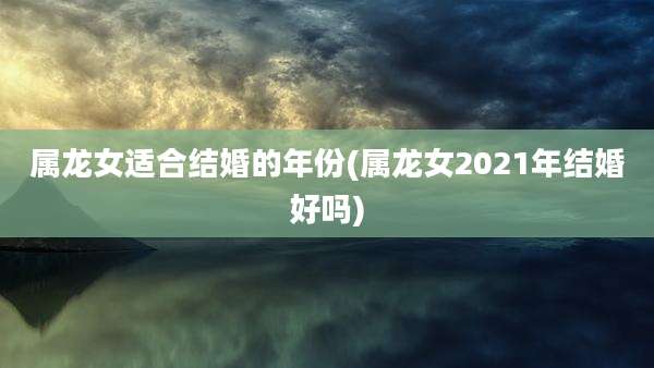 属龙女适合结婚的年份(属龙女2021年结婚好吗)