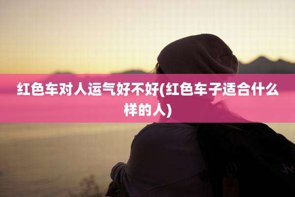 红色车对人运气好不好(红色车子适合什么样的人)