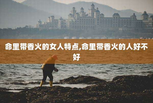 命里带香火的女人特点,命里带香火的人好不好