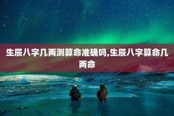 生辰八字几两测算命准确吗,生辰八字算命几两命