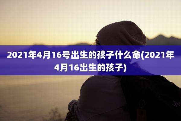 2021年4月16号出生的孩子什么命(2021年4月16出生的孩子)