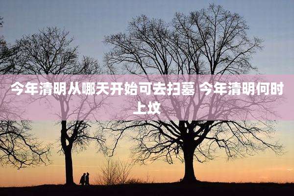 今年清明从哪天开始可去扫墓 今年清明何时上坟