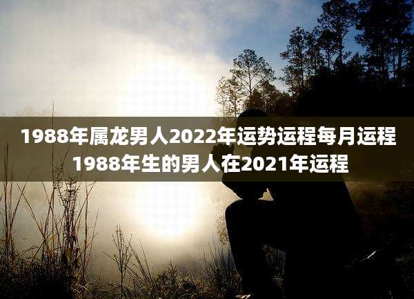 1988年属龙男人2022年运势运程每月运程 1988年生的男人在2021年运程