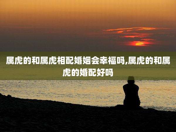 属虎的和属虎相配婚姻会幸福吗,属虎的和属虎的婚配好吗