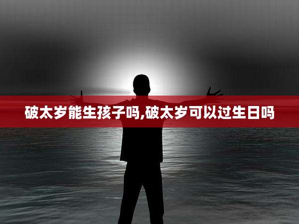 破太岁能生孩子吗,破太岁可以过生日吗