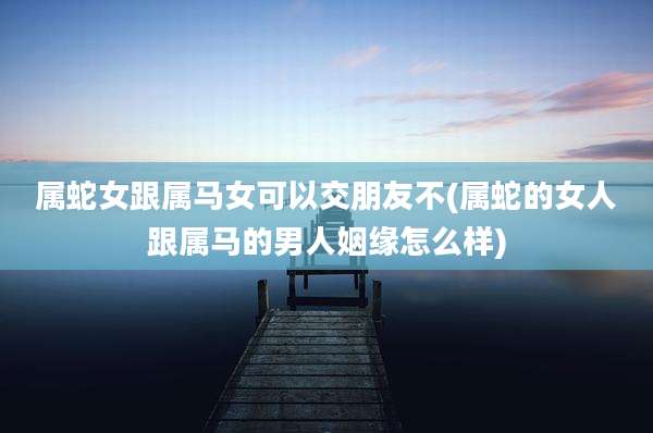 属蛇女跟属马女可以交朋友不(属蛇的女人跟属马的男人姻缘怎么样)