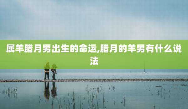 属羊腊月男出生的命运,腊月的羊男有什么说法