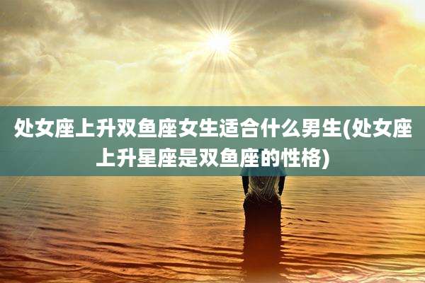 处女座上升双鱼座女生适合什么男生(处女座上升星座是双鱼座的性格)