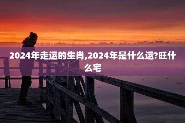 2024年走运的生肖,2024年是什么运?旺什么宅