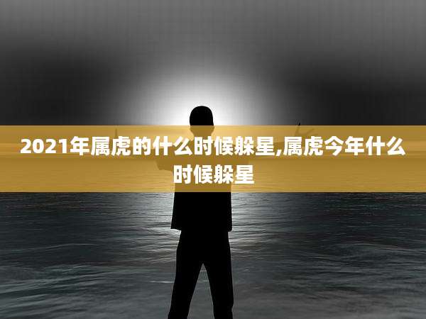 2021年属虎的什么时候躲星,属虎今年什么时候躲星