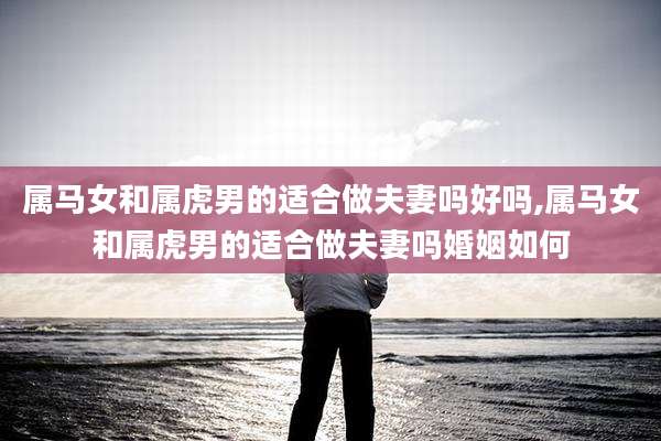 属马女和属虎男的适合做夫妻吗好吗,属马女和属虎男的适合做夫妻吗婚姻如何