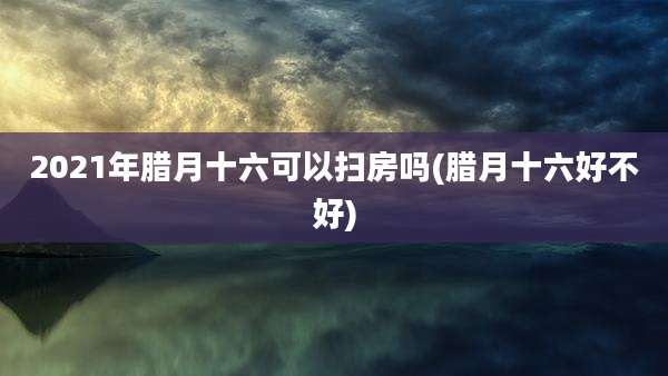 2021年腊月十六可以扫房吗(腊月十六好不好)