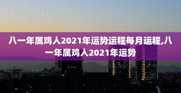 八一年属鸡人2021年运势运程每月运程,八一年属鸡人2021年运势