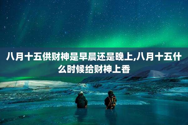 八月十五供财神是早晨还是晚上,八月十五什么时候给财神上香