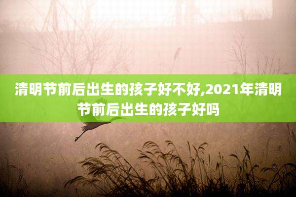 清明节前后出生的孩子好不好,2021年清明节前后出生的孩子好吗