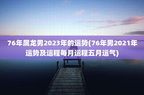 76年属龙男2023年的运势(76年男2021年运势及运程每月运程五月运气)