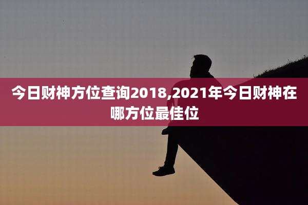今日财神方位查询2018,2021年今日财神在哪方位最佳位