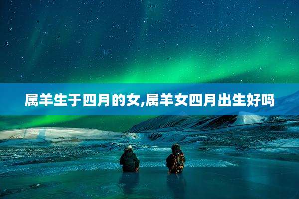 属羊生于四月的女,属羊女四月出生好吗