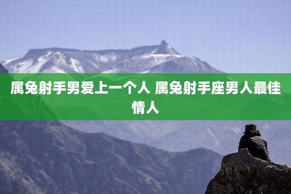 属兔射手男爱上一个人 属兔射手座男人最佳情人
