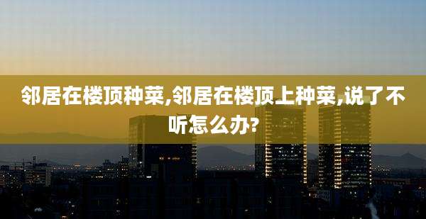 邻居在楼顶种菜,邻居在楼顶上种菜,说了不听怎么办?